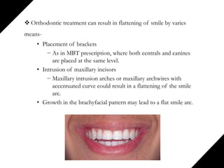  Orthodontic treatment can result in flattening of smile by varies
means-
• Placement of brackets
− As in MBT prescription, where both centrals and canines
are placed at the same level.
• Intrusion of maxillary incisors
− Maxillary intrusion arches or maxillary archwires with
accentuated curve could result in a flattening of the smile
arc.
• Growth in the brachyfacial pattern may lead to a flat smile arc.
 