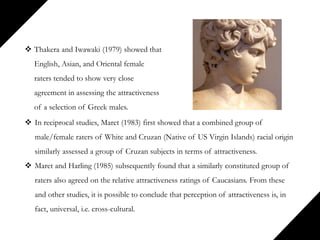  Thakera and Iwawaki (1979) showed that
English, Asian, and Oriental female
raters tended to show very close
agreement in assessing the attractiveness
of a selection of Greek males.
 In reciprocal studies, Maret (1983) first showed that a combined group of
male/female raters of White and Cruzan (Native of US Virgin Islands) racial origin
similarly assessed a group of Cruzan subjects in terms of attractiveness.
 Maret and Harling (1985) subsequently found that a similarly constituted group of
raters also agreed on the relative attractiveness ratings of Caucasians. From these
and other studies, it is possible to conclude that perception of attractiveness is, in
fact, universal, i.e. cross-cultural.
 