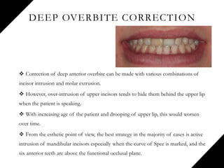 DEEP OVERBITE CORRECTION
 Correction of deep anterior overbite can be made with various combinations of
incisor intrusion and molar extrusion.
 However, over-intrusion of upper incisors tends to hide them behind the upper lip
when the patient is speaking.
 With increasing age of the patient and drooping of upper lip, this would worsen
over time.
 From the esthetic point of view, the best strategy in the majority of cases is active
intrusion of mandibular incisors especially when the curve of Spee is marked, and the
six anterior teeth are above the functional occlusal plane.
 