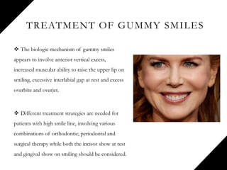 TREATMENT OF GUMMY SMILES
 The biologic mechanism of gummy smiles
appears to involve anterior vertical excess,
increased muscular ability to raise the upper lip on
smiling, excessive interlabial gap at rest and excess
overbite and overjet.
 Different treatment strategies are needed for
patients with high smile line, involving various
combinations of orthodontic, periodontal and
surgical therapy while both the incisor show at rest
and gingival show on smiling should be considered.
 