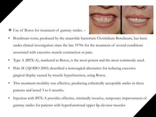  Use of Botox for treatment of gummy smiles. –
• Botulinum toxin, produced by the anaerobic bacterium Clostridium Botulinum, has been
under clinical investigation since the late 1970s for the treatment of several conditions
associated with excessive muscle contraction or pain.
• Type A (BTX-A), marketed as Botox, is the most potent and the most commonly used.
• Polo M (AJODO 2005) described a nonsurgical alternative for reducing excessive
gingival display caused by muscle hyperfunction, using Botox.
• This treatment modality was effective, producing esthetically acceptable smiles in these
patients and lasted 3 to 6 months.
• Injection with BTX-A provides effective, minimally invasive, temporary improvement of
gummy smiles for patients with hyperfunctional upper lip elevator muscles
 