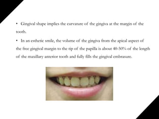 • Gingival shape implies the curvature of the gingiva at the margin of the
tooth.
• In an esthetic smile, the volume of the gingiva from the apical aspect of
the free gingival margin to the tip of the papilla is about 40-50% of the length
of the maxillary anterior tooth and fully fills the gingival embrasure.
 