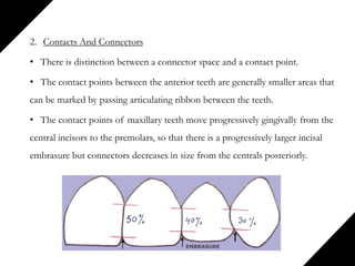 2. Contacts And Connectors
• There is distinction between a connector space and a contact point.
• The contact points between the anterior teeth are generally smaller areas that
can be marked by passing articulating ribbon between the teeth.
• The contact points of maxillary teeth move progressively gingivally from the
central incisors to the premolars, so that there is a progressively larger incisal
embrasure but connectors decreases in size from the centrals posteriorly.
 