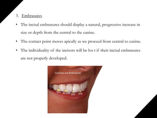 3. Embrasures
• The incisal embrasures should display a natural, progressive increase in
size or depth from the central to the canine.
• The contact point moves apically as we proceed from central to canine.
• The individuality of the incisors will be los t if their incisal embrasures
are not properly developed.
 