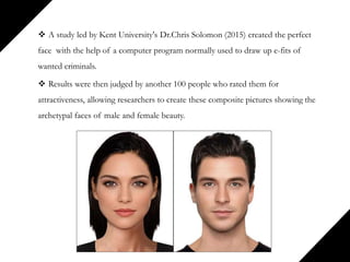  A study led by Kent University's Dr.Chris Solomon (2015) created the perfect
face with the help of a computer program normally used to draw up e-fits of
wanted criminals.
 Results were then judged by another 100 people who rated them for
attractiveness, allowing researchers to create these composite pictures showing the
archetypal faces of male and female beauty.
 