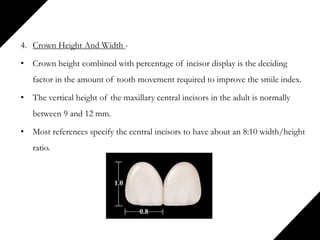 4. Crown Height And Width -
• Crown height combined with percentage of incisor display is the deciding
factor in the amount of tooth movement required to improve the smile index.
• The vertical height of the maxillary central incisors in the adult is normally
between 9 and 12 mm.
• Most references specify the central incisors to have about an 8:10 width/height
ratio.
 