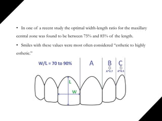 • In one of a recent study the optimal width-length ratio for the maxillary
central zone was found to be between 75% and 85% of the length.
• Smiles with these values were most often considered “esthetic to highly
esthetic.”
 