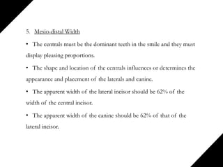 5. Mesio-distal Width
• The centrals must be the dominant teeth in the smile and they must
display pleasing proportions.
• The shape and location of the centrals influences or determines the
appearance and placement of the laterals and canine.
• The apparent width of the lateral incisor should be 62% of the
width of the central incisor.
• The apparent width of the canine should be 62% of that of the
lateral incisor.
 