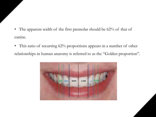 • The apparent width of the first premolar should be 62% of that of
canine.
• This ratio of recurring 62% proportions appears in a number of other
relationships in human anatomy is referred to as the “Golden proportion”.
 