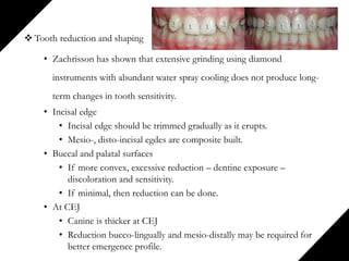  Tooth reduction and shaping
• Zachrisson has shown that extensive grinding using diamond
instruments with abundant water spray cooling does not produce long-
term changes in tooth sensitivity.
• Incisal edge
• Incisal edge should be trimmed gradually as it erupts.
• Mesio-, disto-incisal egdes are composite built.
• Buccal and palatal surfaces
• If more convex, excessive reduction – dentine exposure –
discoloration and sensitivity.
• If minimal, then reduction can be done.
• At CEJ
• Canine is thicker at CEJ
• Reduction bucco-lingually and mesio-distally may be required for
better emergence profile.
 