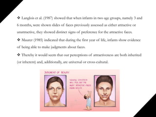 Langlois et al. (1987) showed that when infants in two age groups, namely 3 and
6 months, were shown slides of faces previously assessed as either attractive or
unattractive, they showed distinct signs of preference for the attractive faces.
 Maurer (1985) indicated that during the first year of life, infants show evidence
of being able to make judgments about faces.
 Thereby it would seem that our perceptions of attractiveness are both inherited
(or inherent) and, additionally, are universal or cross-cultural.
 