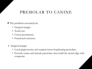 PREMOLAR TO CANINE
 The problems associated are
• Gingival margin
• Tooth size
• Crown prominence
• Functional occlusion
 Gingival margin
• Local gingivectomy and surgical crown lengthening procedure.
• Extrude canine and intrude premolars, then build the incisal edge with
composite
 