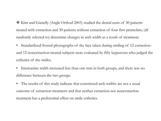  Kim and Gianelly (Angle Orthod 2003) studied the dental casts of 30 patients
treated with extraction and 30 patients without extraction of four first premolars, (all
randomly selected to) determine changes in arch width as a result of treatment.
• Standardized frontal photographs of the face taken during smiling of 12 extraction-
and 12 nonextraction treated subjects were evaluated by fifty laypersons who judged the
esthetics of the smiles.
• Intercanine width increased less than one mm in both groups, and there was no
difference between the two groups.
• The results of this study indicate that constricted arch widths are not a usual
outcome of extraction treatment and that neither extraction nor nonextraction
treatment has a preferential effect on smile esthetics.
 