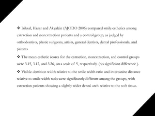  Isiksal, Hazar and Akyalcin (AJODO 2006) compared smile esthetics among
extraction and nonextraction patients and a control group, as judged by
orthodontists, plastic surgeons, artists, general dentists, dental professionals, and
parents.
 The mean esthetic scores for the extraction, nonextraction, and control groups
were 3.15, 3.12, and 3.26, on a scale of 5, respectively. (no significant difference ).
 Visible dentition width relative to the smile width ratio and intercanine distance
relative to smile width ratio were significantly different among the groups, with
extraction patients showing a slightly wider dental arch relative to the soft tissue.
 