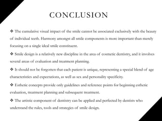 CONCLUSION
 The cumulative visual impact of the smile cannot be associated exclusively with the beauty
of individual teeth. Harmony amongst all smile components is more important than merely
focusing on a single ideal smile constituent.
 Smile design is a relatively new discipline in the area of cosmetic dentistry, and it involves
several areas of evaluation and treatment planning.
 It should not be forgotten that each patient is unique, representing a special blend of age
characteristics and expectations, as well as sex and personality specificity.
 Esthetic concepts provide only guidelines and reference points for beginning esthetic
evaluation, treatment planning and subsequent treatment.
 The artistic component of dentistry can be applied and perfected by dentists who
understand the rules, tools and strategies of smile design.
 