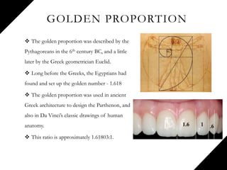 GOLDEN PROPORTION
 The golden proportion was described by the
Pythagoreans in the 6th century BC, and a little
later by the Greek geometrician Euclid.
 Long before the Greeks, the Egyptians had
found and set up the golden number - 1.618
 The golden proportion was used in ancient
Greek architecture to design the Parthenon, and
also in Da Vinci’s classic drawings of human
anatomy.
 This ratio is approximately 1.61803:1.
 
