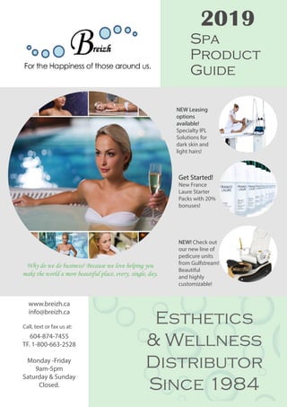 2019
www.breizh.ca
info@breizh.ca
604-874-7455
TF. 1-800-663-2528
Monday -Friday
9am-5pm
Saturday & Sunday
Closed.
Spa
Product
Guide
NEW Leasing
options
available!
Specialty IPL
Solutions for
dark skin and
light hairs!
NEW! Check out
our new line of
pedicure units
from Gulfstream!
Beautiful
and highly
customizable!
Get Started!
New France
Laure Starter
Packs with 20%
bonuses!
Esthetics
& Wellness
Distributor
Since 1984
Why do we do business? Because we love helping you
make the world a more beautiful place, every, single, day.
Call, text or fax us at:
 