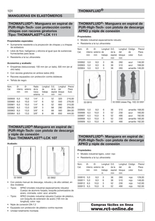 101
MANGUERAS EN ELASTÓMEROS
THOMAFLUID®
THOMAFLUID®- Manguera en espiral de
PUR-High-Tech- con protección contra
chispas con racores giratorios
Tipo: THOMAPLAST®-LCK 111
Propiedades especiales:
• Sumamente resistente a la proyección de chispas y a chispas
de soldadura
• Libre de flúor, halógenos y silicona al igual que de sustancias
humectantes para lacas
• Resistente a la luz ultravioleta
Accesorios y acabado:
• Empalmes (reducciones): 100 mm (en un lado), 500 mm (en el
otro lado)
• Con racores giratorios en ambos lados (AG)
• Racores equipados con protección contra dobleces
• Teñida de negro
Núm. Ø- Ø- Radio Longitud D.E. Longitud Precio/
Cat. interno externo de la de de la del Pieza
mm mm rosca trabajo espiral bloque Euro
externa m mm mm
330959 6,0 10,0 1/4“ 3 52 320 216,00
330960 6,0 10,0 1/4“ 6 52 550 276,00
330961 6,0 10,0 1/4“ 8 52 660 310,00
330962 8,0 13,0 3/8“ 3 68 280 294,00
330963 8,0 13,0 3/8“ 6 68 560 384,00
330964 8,0 13,0 3/8“ 8 68 650 444,00
THOMAFLUID®-Manguera en espiral de
PUR-High-Tech- con pistola de descarga
y niple de conexión
Tipo: THOMAPLAST®-LCK 107
Acabado:
• Con pistola manual de descarga, robusta y de alta calidad, en
dos modelos:
– Tipos: APNO (modelo industrial especialmente robusto)
Cuerpo de aluminio forjado, boquilla pulverizadora de
acero, cromada, color: azul, amarillo
– Tipos: APKO (modelo industrial robusto) Cuerpo de plástico,
con boquilla de extensión de acero (100 mm de
longitud), color: rojo
• Niple de conexión DN 7,2
• Equipada con protección de plástico contra rayones
• Unidad totalmente montada
THOMAFLUID®- Manguera en espiral de
PUR-High-Tech- con pistola de descarga
APNO y niple de conexión
Propiedades:
• Modelo industrial especialmente robusto
• Resistente a la luz ultravioleta
Núm. Ø- Ø- Longitud D.E. Longitud Código Precio/
Cat. interno externo de de la del de Pieza
mm mm trabajo espiral bloque color Euro
m mm mm
330902 5,0 8,0 3 36 260 azul 146,00
330903 5,0 8,0 6 36 510 azul 168,00
330904 5,0 8,0 3 36 260 amarillo 146,00
330905 5,0 8,0 6 36 510 amarillo 168,00
330906 6,5 10,0 3 52 230 azul 160,00
330907 6,5 10,0 6 52 490 azul 182,00
330908 6,5 10,0 3 52 230 amarillo 160,00
330909 6,5 10,0 6 52 490 amarillo 182,00
THOMAFLUID®- Manguera en espiral de
PUR-High-Tech- con pistola de descarga
APKO y niple de conexión
Propiedades:
• Modelo industrial ligero, color: rojo
• Resistente a la luz ultravioleta
Núm. Ø- Ø- Longitud D.E. Longitud Código Precio/
Cat. interno externo de de la del de Pieza
mm mm trabajo espiral bloque color Euro
m mm mm
330910 5,0 8,0 3 36 260 rojo 128,00
330911 5,0 8,0 6 36 510 rojo 148,00
330912 6,5 10,0 3 52 230 rojo 142,00
330913 6,5 10,0 6 52 490 rojo 162,00
33 0910 33 0300 (véase Pág. 102) 33 0301
33 0959 33 0902
Compras fáciles en linea
www.rct-online.de
 