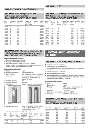 111
MANGUERAS EN ELASTÓMEROS
THOMAFLUID®
THOMAFLUID®-Manguera de NR
doble capa para bebidas
Tipo: THOMAPLAST®-CHAP 53194
Núm. Ø-interno Ø-externo Presión de Unidad Precio
Cat. mm mm operación m Euro
a +20 °C bar
12376 25 37 12 6 220,00
12377 32 48 12 1 75,00
12378 32 48 12 3 172,00
12379 40 60 12 1 90,00
12380 40 60 12 3 215,00
12381 45 65 12 1 105,00
12382 45 65 12 3 248,00
12383 50 72 12 1 113,00
12384 50 72 12 3 282,00
12385 60 82 12 1 116,00
12386 60 82 12 3 343,00
12387 65 89 12 1 169,00
12388 65 89 12 3 417,00
THOMAFLUID®-Manguera ambiental de
NR doble capa para succión y presión
Tipo: THOMAPLAST®-CHAP 55294
Especificaciones del producto:
• Optimas propiedades mecánicas
• Muy alta resistencia a la fricción
• Manguera de presión y succión robusta y flexible
• Para el transporte de agua de proceso, aguas de elutriación al
igual que aguas residuales y estiércol líquido
Especificaciones técnicas:
• Color: negro
• Anima (Capa interna): NR (caucho natural)
• Capa externa: SBR (caucho de estireno butadieno)
• Refuerzo: tejido doble capa en rayón, combi-
nado con un robusto espiral de
alambre de acero
• Acabado (interior): liso
• Acabado (exterior): ondulada
• Marcación: Bandas verdes en forma de espiral
• Resistencia al vacío: Ø-int. 50 mm hasta 100 mm = 80 %
a +20 °C; Ø-int. 110 mm hasta
150 mm = 60 % a +20 °C
• Intervalo de temperatura: -20 °C a +70 °C
Núm. Ø- Ø- Presión de Radio Unidad Precio
Cat. interno mm operación de m Euro
mm externo a +20 °C flexión
bar mm
12554 50 63 10 350 1 64,00
12555 50 63 10 350 3 162,00
THOMAFLUID®-Manguera ambiental de
NR doble capa para succión y presión
Tipo: THOMAPLAST®-CHAP 55294
Núm. Ø- Ø- Presión de Radio Unidad Precio
Cat. interno mm operación de m Euro
mm externo a +20 °C flexión
bar mm
12556 75 88 7 525 1 90,00
12557 75 88 7 525 3 223,00
12558 90 106 6 630 1 110,00
12559 90 106 6 630 3 274,00
12560 100 116 6 700 1 123,00
12561 100 116 6 700 3 302,00
12562 110 126 6 800 1 131,00
12563 110 126 6 800 3 320,00
12564 150 170 6 1100 1 167,00
12565 150 170 6 1100 3 425,00
THOMAFLUID®-Mangueras
de NBR
THOMAFLUID®- Mangueras de NBR
Especificaciones del producto:
• Caucho nitrilo de optima calidad
• Propiedades mecánicas elásticas excelentes, aún en dobleces
extremos
• Optima resistencia a la fricción
• Muy buena resistencia al calor
• Muy buena resistencia a los aceites, al igual que a combustib-
les, aceites vegetales y animales, siliconas al igual que ácidos y
bases diluidas a temperatura ambiente.
Especificaciones técnicas:
• Color: negro
• Dureza Shore: 70±5
• Material: NBR (caucho nitrilo / caucho de
acrilonitrilo-butadieno)
• Densidad: 1,44 g/cm3
• Intervalo de temperatura: -20 °C a +100 °C
• Tolerancia: ISO 1307, DIN 7715-40
THOMAFLUID®-Manguera de NBR para
la química
Tipo: THOMAPLAST®-CHAP 5172
Núm. Cat. Ø-interno Ø-externo Unidad Precio
mm mm m Euro
12995 3,2 6,4 5 95,00
12996 3,2 6,4 10 174,00
12997 4,8 9,5 5 146,00
12998 4,8 9,5 10 266,00
12999 6,4 12,7 3 110,00
13000 6,4 12,7 5 169,00
13001 9,5 15,8 3 139,00
13002 9,5 15,8 5 210,00
12 554 12 995
 