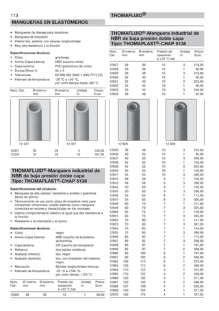 113
MANGUERAS EN ELASTÓMEROS
THOMAFLUID®
• Mangueras de drenaje para lavadoras
• Manguera de impulsión
• Interior liso, exterior con ranuras longitudinales
• Muy alta resistencia a la fricción
Especificaciones técnicas:
• Color: gris/beige
• Anima (Capa interna): NBR (caucho nitrilo)
• Capa externa: PVC (policloruro de vinilo)
• Dureza Shore A: 55 ± 5
• Tolerancias: E2 DIN ISO 3302-1 (DIN 7715 E2)
• Intervalo de temperatura: -20 °C a +50 °C,
por corto tiempo hasta +80 °C
Núm. Cat. Ø-interno Ø-externo Unidad Precio
mm mm m Euro
12327 20 28 5 100,00
12328 20 28 10 187,00
THOMAFLUID®-Manguera industrial de
NBR de baja presión doble capa
Tipo: THOMAPLAST®-CHAP 5138
Especificaciones del producto:
• Manguera de alta calidad, resistente a aceites y gasolinas
(libres de plomo)
• Técnicamente se usa como pieza de empalme recta para
compensar vibraciones, usable además como manguera
correctora en errores o inexactitudes en los montajes
• Optimo comportamiento elástico al igual que alta resistencia a
la fricción
• Resistente a la intemperie y al ozono.
Especificaciones técnicas:
• Color: negro
• Anima (Capa interna): NBR (caucho de butadieno-
acrilonitrilo)
• Capa externa: CR (caucho de cloropreno)
• Refuerzo: dos tejidos sintéticos
• Acabado (interior): liso, negro
• Acabado (exterior): liso, con impresión del material,
negro
• Marcación: Bandas longitudinales blancas
• Intervalo de temperatura: -25 °C a +100 °C,
por corto tiempo +120 °C
Núm. Ø-interno Ø-externo Presión de Unidad Precio
Cat. mm mm operación m Euro
a +20 °C bar
12826 28 36 12 1 80,00
THOMAFLUID®-Manguera industrial de
NBR de baja presión doble capa
Tipo: THOMAPLAST®-CHAP 5138
Núm. Ø-interno Ø-externo Presión de Unidad Precio
Cat. mm mm operación m Euro
a +20 °C bar
12827 28 36 12 3 218,00
12828 30 38 12 1 80,00
12829 30 38 12 3 218,00
12830 32 40 12 1 82,00
12831 32 40 12 3 223,00
12832 35 45 10 1 90,00
12833 35 45 10 3 246,00
12834 38 48 10 1 92,00
12835 38 48 10 3 254,00
12836 40 50 10 1 95,00
12837 40 50 10 3 269,00
12838 42 52 10 1 103,00
12839 42 52 10 3 284,00
12840 45 55 10 1 105,00
12841 45 55 10 3 289,00
12842 48 58 9 1 105,00
12843 48 58 9 3 289,00
12844 50 60 9 1 105,00
12845 50 60 9 3 289,00
12846 55 65 8 1 113,00
12847 55 65 8 3 305,00
12848 60 70 7 1 121,00
12849 60 70 7 3 325,00
12850 65 75 7 1 126,00
12851 65 75 7 3 335,00
12852 70 80 7 1 141,00
12853 70 80 7 3 381,00
12854 75 85 7 1 144,00
12855 75 85 7 3 389,00
12856 80 92 7 1 174,00
12857 80 92 7 3 269,00
12858 85 97 7 1 187,00
12859 85 97 7 2 338,00
12860 90 102 6 1 197,00
12861 90 102 6 2 356,00
12862 100 112 6 1 223,00
12863 100 112 6 2 399,00
12864 110 122 5 1 243,00
12865 110 122 5 2 438,00
12866 120 132 5 1 271,00
12867 120 132 5 2 486,00
12868 127 139 5 1 320,00
12869 140 154 4 1 371,00
12870 160 172 4 1 427,00
12 826 12 82612 327 12 327
 