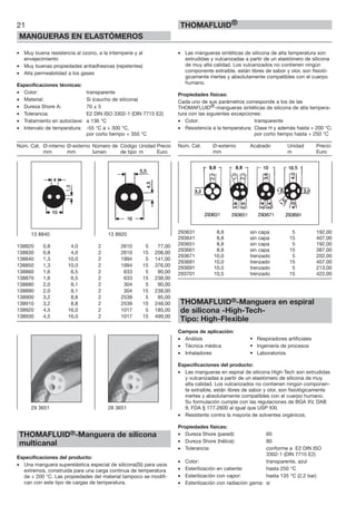 21
MANGUERAS EN ELASTÓMEROS
THOMAFLUID®
• Muy buena resistencia al ozono, a la intemperie y al
envejecimiento
• Muy buenas propiedades antiadhesivas (repelentes)
• Alta permeabilidad a los gases
Especificaciones técnicas:
• Color: transparente
• Material: Si (caucho de silicona)
• Dureza Shore A: 70 ± 5
• Tolerancia: E2 DIN ISO 3302-1 (DIN 7715 E2)
• Tratamiento en autoclave: a 136 °C
• Intervalo de temperatura: -55 °C a + 300 °C,
por corto tiempo + 350 °C
Núm. Cat. Ø-interno Ø-externo Número de Código Unidad Precio
mm mm lumen de tipo m Euro
138820 0,8 4,0 2 2610 5 77,00
138830 0,8 4,0 2 2610 15 208,00
138840 1,3 10,0 2 1994 5 141,00
138850 1,3 10,0 2 1994 15 376,00
138860 1,6 6,5 2 633 5 90,00
138870 1,6 6,5 2 633 15 238,00
138880 2,0 8,1 2 304 5 90,00
138890 2,0 8,1 2 304 15 238,00
138900 3,2 8,8 2 2539 5 95,00
138910 3,2 8,8 2 2539 15 248,00
138920 4,5 16,0 2 1017 5 185,00
138930 4,5 16,0 2 1017 15 499,00
THOMAFLUID®-Manguera de silicona
multicanal
Especificaciones del producto:
• Una manguera superelástica especial de silicona(SI) para usos
extremos, construida para una carga continua de temperatura
de + 200 °C. Las propiedades del material tampoco se modifi-
can con este tipo de cargas de temperatura.
• Las mangueras sintéticas de silicona de alta temperatura son
extrudidas y vulcanizadas a partir de un elastómero de silicona
de muy alta calidad. Los vulcanizados no contienen ningún
componente extraíble, están libres de sabor y olor, son fisioló-
gicamente inertes y absolutamente compatibles con el cuerpo
humano.
Propiedades físicas:
Cada uno de sus parámetros corresponde a los de las
THOMAFLUID®-mangueras sintéticas de silicona de alta tempera-
tura con las siguientes excepciones:
• Color: transparente
• Resistencia a la temperatura: Clase H y además hasta + 200 °C;
por corto tiempo hasta + 250 °C
Núm. Cat. Ø-externo Acabado Unidad Precio
mm m Euro
293631 8,8 sin capa 5 192,00
293641 8,8 sin capa 15 407,00
293651 8,8 sin capa 5 192,00
293661 8,8 sin capa 15 387,00
293671 10,0 trenzado 5 202,00
293681 10,0 trenzado 15 407,00
293691 10,5 trenzado 5 213,00
293701 10,5 trenzado 15 422,00
THOMAFLUID®-Manguera en espiral
de silicona -High-Tech-
Tipo: High-Flexible
Campos de aplicación:
• Análisis • Respiradores artificiales
• Técnica médica • Ingeniería de procesos
• Inhaladores • Laboratorios
Especificaciones del producto:
• Las mangueras en espiral de silicona High-Tech son extrudidas
y vulcanizadas a partir de un elastómero de silicona de muy
alta calidad. Los vulcanizados no contienen ningún componen-
te extraíble, están libres de sabor y olor, son fisiológicamente
inertes y absolutamente compatibles con el cuerpo humano.
Su formulación cumple con las regulaciones de BGA XV, DAB
9, FDA § 177.2600 al igual que USP XXI.
• Resistente contra la mayoría de solventes orgánicos.
Propiedades físicas:
• Dureza Shore (pared): 60
• Dureza Shore (hélice): 80
• Tolerancia: conforme a E2 DIN ISO
3302-1 (DIN 7715 E2)
• Color: transparente, azul
• Esterilización en caliente: hasta 250 °C
• Esterilización con vapor: hasta 135 °C (2,2 bar)
• Esterilización con radiación gama: si
13 8840 13 8920
29 3651 28 3651
 