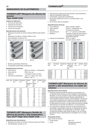 26
MANGUERAS EN ELASTÓMEROS
THOMAFLUID®
THOMAFLUID®-Manguera de silicona de
presión
Tipo: CHAP 5129
Campos de aplicación:
• Técnicas de fabricación
• Ingeniería de procesos
• Construcción de equipos
• Técnica de procesos
Especificaciones del producto:
• Manguera de presión de silicona especial MVQ de alta flexibili-
dad
• Resistencia excelente a medios caliente y fríos
• Alta flexibilidad, también en frío
• Buena resistencia al ozono, al envejecimiento y a la intemperie
• Buenas propiedades dieléctricas
• Propiedades superficiales antiadhesivas
Especificaciones técnicas:
• Capa interna: MVQ, lisa, lechoso - transparente
• Capa externa: MVQ, lisa, roja
• Refuerzo: 1 trenzado en fibra de vidrio
• Intervalo de temperatura: –50 °C a + 180 °C, por corto
tiempo + 250 °C
Núm. Cat. Ø interno Ø externo Presión Radio Unidad Precio
mm mm de de m Euro
operación flexión
a 20°C min.
bar mm
49616 8,0 14,4 13 40 1 80,00
49617 8,0 14,4 13 40 3 213,00
49618 10,0 17,0 13 45 1 85,00
49619 10,0 17,0 13 45 3 228,00
49620 12,5 20,5 10 60 1 105,00
49621 12,5 20,5 10 60 3 277,00
49622 16,0 25,6 8 75 1 118,00
49623 16,0 25,6 8 75 3 317,00
49626 19,0 30,6 8 100 1 149,00
49627 19,0 30,6 8 100 3 399,00
49628 25,0 37,0 5 125 1 164,00
49629 25,0 37,0 5 125 3 438,00
THOMAFLUID®-Manguera flexible de
silicona de presión y alta temperatura
Tipo: RCT®-High-Tech-CHAP 5129
Especificaciones del producto:
• Manguera de presión sumamente robusta al igual que flexible
• Alta flexibilidad, también en frío
• Adecuada para aplicaciones permanentes a alta temperatura
• Buenas propiedades dieléctricas
• Propiedades superficiales antiadhesivas
• Muy buena resistencia al ozono, al envejecimiento y a la
intemperie
• No es tóxica, libre de pirógenos
Especificaciones técnicas:
• Color (exterior): plata, trenzado metálico
• Color (interior): lechoso - transparente, liso
• Material: Si (caucho de silicona)
• Dureza Shore A: 60° +/- 5° conforme a DIN 53505
• Refuerzo: Trenzado en fibra de vidrio (interno)
y trenzado de alambre de acero
galvanizado (externo)
• Intervalo de temperatura: -50°C a +190°C,
por corto tiempo +250°C
Núm. Ø-interno Ø-externo Presión de RF* Unidad Precio
Cat. mm mm operación mm m Euro
a +160°C
bar
334047 10 16 8 50 1 52,00
334048 10 16 8 50 3 140,00
334049 10 16 8 50 5 208,00
334050 13 19 8 70 1 62,00
334051 13 19 8 70 3 168,00
334052 13 19 8 70 5 248,00
THOMAFLUID®-Manguera de silicona de
presión y alta temperatura con tejido de
refuerzo
Especificaciones del producto:
• Manguera especial de silicona (SI) para usos extremos con
un trenzado fuerte de fibra de vidrio resistente a temperaturas
elevadas, el cual le concede la mayor solidez a altas presiones
al ánima (capa central interna de silicona), presentando al
mismo tiempo protección óptima contra dobleces o torceduras.
Los rombos producidos por el ángulo de trenzado garantizan
adherencia excelente entre la capa central interna de silicona y
la capa externa de silicona. La capa externa de silicona protege
adicionalmente al trenzado del deterioro y el ensuciamiento.
• Las mangueras sintéticas de silicona de alta temperatura son
extrudidas y vulcanizadas a partir de un elastómero de silicona
de muy alta calidad. Los vulcanizados no contienen ningún
componente extraíble, están libres de sabor y olor, son fisioló-
gicamente inertes y absolutamente compatibles con el cuerpo
humano.
Propiedades físicas:
Capa central de silicona:
• Dureza Shore: aprox. 60
• Color: transparente (interior),
rojo (exterior)
33 4047 33 404749 616 49 616
 