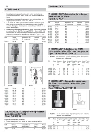 107
CONEXIONES
THOMAFLUID®
• Los adaptadores para olivas de vidrio están fabricados de
poliéster termoplástico (PBT) teñido, con refuerzo de fibra de
vidrio.
• Los adaptadores para olivas de vidrio son autoclavables. Se
emplean a temperaturas hasta máx. 180 ºC.
• A las olivas de vidrio apenas se les somete a esfuerzos, y de
esta forma son protegidas. No se presenta ningún problema
durante el acople o desacople del adaptador, por lo tanto no se
tuerce la manguera.
• Los adaptadores para olivas de vidrio están disponibles para los
productos: Schott (GL 14), Normag (RD 14) y Corning (SQ 13).
Las boquillas de mangueras equivalentes correspondientes se
ofrecen en dos tamaños, esto es con Ø-E de 4,5 mm y 9 mm.
Ref. Oliva Adaptador de Unidad Precio
estándar la manguera pieza Euro
40179 GL14 4,5 1 14,00
40180 GL14 4,5 5 51,00
40181 GL14 9,0 1 14,00
40182 GL14 9,0 5 51,00
40183 RD14 4,5 1 14,00
40184 RD14 4,5 5 51,00
40185 RD14 9,0 1 14,00
40186 RD14 9,0 5 51,00
40187 SQ13 4,5 1 14,00
40188 SQ13 4,5 5 51,00
40189 SQ13 9,0 1 14,00
40190 SQ13 9,0 5 51,00
THOMAPLAST®-Adaptador de poliéster
para roscas de vidrio
Tipo: FJE-KA 14
Especificaciones del producto:
• Como el adaptador para olivas de vidrio THOMAPLAST®
Ref. Rosca Adaptador de Unidad Precio
estándar la manguera pieza Euro
40191 GL14 4,5 1 14,00
THOMAPLAST®-Adaptador de poliéster
para roscas de vidrio
Tipo: FJE-KA 14
Ref. Rosca Adaptador de Unidad Precio
estándar la manguera pieza Euro
40192 GL14 4,5 5 55,00
40193 GL14 9,0 1 14,00
40194 GL14 9,0 5 55,00
40195 RD14 4,5 1 14,00
40196 RD14 4,5 5 55,00
40197 RD14 9,0 1 14,00
40198 RD14 9,0 5 55,00
40199 SQ13 4,5 1 14,00
40200 SQ13 4,5 5 55,00
40201 SQ13 9,0 1 14,00
40202 SQ13 9,0 5 55,00
THOMAFLUID®-Adaptador de POM:
racor macho a boquilla para mangueras
Tipo: THOMAPLAST®-RK 09
• Modelo: en un extremo rosca G (externa), en el otro extremo
boquilla para manguera
Ref. Rosca Manguera Largo Longitud Longitud Ancho Unidad Precio
D.I. mm de la de la de pieza Euro
G mm rosca boquilla llave
plg mm mm mm
14692 1/4“ 4 29 8 17 17 5 23,00
14693 1/4“ 6 29 8 17 17 5 26,00
14694 3/8“ 6 31 9 17 19 5 29,00
14695 3/8“ 9 31 9 17 19 5 34,00
14696 3/8“ 13 31 9 17 19 5 36,00
THOMAFLUID®- Adaptador pasamuros
de POM: racor macho a boquilla para
mangueras
Tipo: THOMAPLAST®-RK 09
• Modelo: en un extremo rosca G (externa), en el otro extremo
boquilla para manguera
Ref. Rosca Manguera Longitud Longitud Longitud Ancho Unidad Precio
D.I. mm de la de la de pieza Euro
G mm rosca boquilla llave
plg mm mm mm
14701 1/4“ 4 43 14 17 14 5 34,00
14702 1/4“ 6 43 14 17 17 5 36,00
40 191 40 191
40 191 40 191
14 692 14 692
Roscade
vidrio
Racorcon
rosca
Manguera
Juntaplana
12mm
Juntaplana
16mm
 