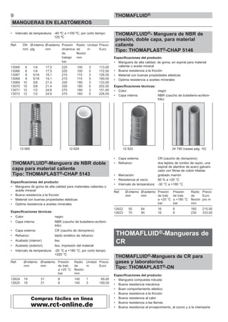 • Intervalo de temperatura: -40 ºC a +100 ºC, por corto tiempo:
125 ºC
Ref. DN Ø-interno Ø-externo Presión Radio Unidad Precio
mm plg mm dinámica de m Euro
de flexión
trabajo mm
bar
13065 6 1/4 17,5 225 100 3 113,00
13066 6 1/4 17,5 225 100 5 172,00
13067 8 5/16 19,1 215 115 3 126,00
13068 8 5/16 19,1 215 115 5 190,00
13069 10 3/8 21,4 330 180 3 133,00
13070 10 3/8 21,4 330 180 5 202,00
13071 12 1/2 24,6 275 160 3 151,00
13072 12 1/2 24,6 275 160 5 228,00
THOMAFLUID®-Manguera de NBR doble
capa para material caliente
Tipo: THOMAPLAST®-CHAP 5143
Especificaciones del producto:
• Manguera de goma de alta calidad para materiales calientes o
aceite mineral
• Buena resistencia a la fricción
• Material con buenas propiedades elásticas
• Optima resistencia a aceites minerales
Especificaciones técnicas:
• Color: negro
• Capa interna: NBR (caucho de butadieno-acriloni-
trilo)
• Capa externa: CR (caucho de cloropreno)
• Refuerzo: tejido sintético de refuerzo
• Acabado (interior): liso
• Acabado (exterior): liso, impresión del material
• Intervalo de temperatura: -20 °C a +180 °C; por corto tiempo
+220 °C
Ref. Ø-interno Ø-externo Presión Radio Unidad Precio
mm mm de trab. de m Euro
a +20 °C flexión
bar mm
12624 19 31 8 140 1 69,00
12625 19 31 8 140 3 190,00
THOMAFLUID®- Manguera de NBR de
presión, doble capa, para material
caliente
Tipo: THOMAPLAST®-CHAP 5146
Especificaciones del producto:
• Manguera de alta calidad, de goma, en espiral para material
caliente o aceite mineral
• Buena resistencia a la fricción
• Material con buenas propiedades elásticas
• Optima resistencia a aceites minerales
Especificaciones técnicas:
• Color: negro
• Capa interna: NBR (caucho de butadieno-acriloni-
trilo)
• Capa externa: CR (caucho de cloropreno)
• Refuerzo: dos tejidos de cordón de rayón, una
espiral de alambre de acero galvani-
zado con fibras de cobre hiladas
• Marcación: grabado marrón
• Resistencia al vacío: 80 % a +20 °C
• Intervalo de temperatura: -30 °C a +180 °C
Ref. Ø-interno Ø-externo Presión Presión Radio Precio
mm mm de trab. de trab. de Euro
a +20 °C a +180 °C flexión pro m
bar bar mm
12622 50 64 16 6 160 215,00
12623 75 90 16 6 230 333,00
THOMAFLUID®-Mangueras de
CR
THOMAFLUID®-Manguera de CR para
gases y laboratorios
Tipo: THOMAPLAST®-DN
Especificaciones del producto:
• Manguera compuesta robusta
• Buena resistencia mecánica
• Buen comportamiento elástico
• Buena resistencia a la fricción
• Buena resistencia al calor
• Buena resistencia a las llamas
• Buena resistencia al envejecimiento, al ozono y a la intemperie
9
MANGUERAS EN ELASTÓMEROS
THOMAFLUID®
13 065 12 624
Compras fáciles en linea
www.rct-online.de
12 622 24 740 (vease pág. 10)
 
