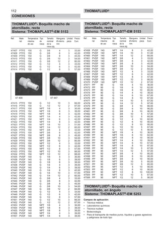 112
CONEXIONES
THOMAFLUID®
THOMAFLUID®- Boquilla macho de
atornillado, recta
Sistema: THOMAPLAST®-EM 5153
Ref. Mate- Temperatura Tipo Tamaño Manguera Unidad Precio
rial máxima de nominal Ø-interno pieza Euro
de uso rosca de la mm
rosca plg
47407 PTFE 150 G 3/8 4 3 33,00
47408 PTFE 150 G 3/8 6 3 42,00
47409 PTFE 150 G 3/8 8 3 45,00
47410 PTFE 150 G 3/8 10 3 54,00
47411 PTFE 150 G 3/8 12 2 80,00
47412 PTFE 150 G 1/2 4 3 33,00
47413 PTFE 150 G 1/2 6 3 42,00
47414 PTFE 150 G 1/2 8 3 57,00
47415 PTFE 150 G 1/2 10 3 66,00
47416 PTFE 150 G 1/2 12 2 87,00
47417 PTFE 150 NPT 1/8 4 3 30,00
47418 PTFE 150 NPT 1/8 6 3 39,00
47419 PTFE 150 NPT 1/8 8 3 42,00
47420 PTFE 150 NPT 1/4 4 3 42,00
47421 PTFE 150 NPT 1/4 6 3 42,00
47422 PTFE 150 NPT 1/4 8 3 42,00
47423 PTFE 150 NPT 1/4 10 3 51,00
47424 PTFE 150 NPT 1/4 12 2 60,00
47425 PTFE 150 NPT 3/8 4 3 33,00
47426 PTFE 150 NPT 3/8 6 3 42,00
47427 PTFE 150 NPT 3/8 8 3 45,00
47428 PTFE 150 NPT 3/8 10 3 54,00
47429 PTFE 150 NPT 3/8 12 2 80,00
47430 PTFE 150 NPT 1/2 4 3 33,00
47431 PTFE 150 NPT 1/2 6 3 42,00
47432 PTFE 150 NPT 1/2 8 3 57,00
47433 PTFE 150 NPT 1/2 10 3 66,00
47434 PTFE 150 NPT 1/2 12 2 88,00
47435 PVDF 140 G 1/8 4 3 30,00
47436 PVDF 140 G 1/8 6 3 39,00
47437 PVDF 140 G 1/8 8 3 39,00
47438 PVDF 140 G 1/4 4 3 39,00
47439 PVDF 140 G 1/4 6 3 39,00
47440 PVDF 140 G 1/4 8 3 42,00
47441 PVDF 140 G 1/4 10 3 51,00
47442 PVDF 140 G 1/4 12 2 60,00
47443 PVDF 140 G 3/8 4 3 33,00
47444 PVDF 140 G 3/8 6 3 42,00
47445 PVDF 140 G 3/8 8 3 45,00
47446 PVDF 140 G 3/8 10 3 54,00
47447 PVDF 140 G 3/8 12 2 84,00
47448 PVDF 140 G 1/2 4 3 33,00
47449 PVDF 140 G 1/2 6 3 42,00
47450 PVDF 140 G 1/2 8 3 57,00
47451 PVDF 140 G 1/2 10 3 66,00
47452 PVDF 140 G 1/2 12 2 87,00
47453 PVDF 140 NPT 1/8 4 3 30,00
47454 PVDF 140 NPT 1/8 6 3 39,00
47455 PVDF 140 NPT 1/8 8 3 39,00
47456 PVDF 140 NPT 1/4 4 3 39,00
47457 PVDF 140 NPT 1/4 6 3 39,00
THOMAFLUID®- Boquilla macho de
atornillado, recta
Sistema: THOMAPLAST®-EM 5153
Ref. Mate- Temperatura Tipo Tamaño Manguera Unidad Precio
rial máxima de nominal Ø-interno pieza Euro
de uso rosca de la mm
rosca plg
47458 PVDF 140 NPT 1/4 8 3 42,00
47459 PVDF 140 NPT 1/4 10 3 51,00
47460 PVDF 140 NPT 1/4 12 2 60,00
47461 PVDF 140 NPT 3/8 4 3 33,00
47462 PVDF 140 NPT 3/8 6 3 42,00
47463 PVDF 140 NPT 3/8 8 3 45,00
47464 PVDF 140 NPT 3/8 10 3 54,00
47465 PVDF 140 NPT 3/8 12 2 84,00
47466 PVDF 140 NPT 1/2 4 3 33,00
47467 PVDF 140 NPT 1/2 6 3 42,00
47468 PVDF 140 NPT 1/2 8 3 57,00
47469 PVDF 140 NPT 1/2 10 3 66,00
47470 PVDF 140 NPT 1/2 12 2 87,00
47471 PP 90 G 1/8 4 10 36,00
47472 PP 90 G 1/8 6 10 62,00
47473 PP 90 G 1/8 8 10 85,00
47474 PP 90 G 1/4 4 10 39,00
47475 PP 90 G 1/4 6 10 67,00
47476 PP 90 G 1/4 8 10 87,00
47477 PP 90 G 1/4 10 5 67,00
47478 PP 90 G 1/4 12 5 97,00
47479 PP 90 G 3/8 4 10 80,00
47480 PP 90 G 3/8 6 10 90,00
47481 PP 90 G 3/8 8 10 90,00
47482 PP 90 G 3/8 10 5 57,00
47483 PP 90 G 3/8 12 5 85,00
47484 PP 90 G 1/2 4 10 82,00
47485 PP 90 G 1/2 6 10 90,00
47486 PP 90 G 1/2 8 10 95,00
47487 PP 90 G 1/2 10 5 67,00
47488 PP 90 G 1/2 12 5 90,00
47489 PP 90 NPT 1/8 4 10 36,00
47490 PP 90 NPT 1/8 6 10 62,00
47491 PP 90 NPT 1/8 8 10 90,00
47492 PP 90 NPT 1/4 4 10 39,00
47493 PP 90 NPT 1/4 6 10 67,00
47494 PP 90 NPT 1/4 8 10 87,00
47495 PP 90 NPT 1/4 10 5 67,00
47496 PP 90 NPT 1/4 12 5 97,00
47497 PP 90 NPT 3/8 4 10 80,00
47498 PP 90 NPT 3/8 6 10 90,00
47499 PP 90 NPT 3/8 8 10 90,00
47500 PP 90 NPT 3/8 10 5 60,00
47501 PP 90 NPT 3/8 12 5 85,00
47502 PP 90 NPT 1/2 4 10 90,00
47503 PP 90 NPT 1/2 6 10 90,00
47504 PP 90 NPT 1/2 8 10 100,00
47505 PP 90 NPT 1/2 10 5 67,00
47506 PP 90 NPT 1/2 12 5 90,00
THOMAFLUID®- Boquilla macho de
atornillado, en ángulo
Sistema: THOMAPLAST®-EM 5253
Campos de aplicación:
• Técnica médica
• Laboratorios químicos
• Técnica nuclear
• Biotecnología
• Para el transporte de medios puros, líquidos y gases agresivos
y peligrosos de todo tipo
47 409 47 447
 