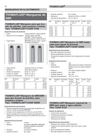 THOMAFLUID®-Mangueras de
SBR
THOMAFLUID®-Manguera para gas licu-
ado de petróleo, para propano y butano
Tipo: THOMAPLAST®-CHAP 5149
Especificaciones del producto:
• Color: naranja (exterior); negro (interior)
• Marcación de la manguera: “ Propan, Butan, EN 559,
ISO 3821” (”Gas licuado de
petróleo propano, butano 20 bar”)
• Capa interna: NBR/SBR (caucho nitrilo / caucho
de estireno butadieno)
• Capa externa: equipada como en su interior
• Refuerzo: doble tejido sintético
• Presión de operación: 20 bar a + 20 °C
• Presión de estalle: 60 bar a + 20 °C
• Intervalo de temperatura: -20 °C a +80 °C
Ref. Ø-interno Ø-externo Unidad Precio
mm mm m Euro
12341 6,3 12 5 90,00
12342 6,3 12 10 164,00
12343 8,0 14 5 95,00
12344 8,0 14 10 174,00
THOMAFLUID®-Manguera de NBR/SBR
para gas licuado de petróleo, para
propano y butano
Tipo: THOMAPLAST®-CHAP 56594
Especificaciones del producto:
• Manguera especial robusta para gas licuado de petróleo con
base en mezcla compuesta NBR/SBR.
• Cumple con las regulaciones de SVS así que de SVGW.
• Optima resistencia a la fricción al igual que resistencia a la
intemperie y al ozono de acuerdo con la definición de su com-
puesto.
Especificaciones técnicas:
• Color: naranja
• Material: compuesto NBR/SBR; NBR/SBR
(Caucho butadieno acrilonitrilo
cloropreno)
• Refuerzo: dos tejidos sintéticos
• Acabado (interior): liso, negro
• Acabado (exterior): liso, naranja
• Marcación: conforme a SVS y a SVGW
• Intervalo de temperatura: 20 °C a +80 °C
Ref. Ø-interno Ø-externo Presión de trab. Unidad Precio
mm mm a +20 °C m Euro
bar
12751 6,3 13 20 5 75,00
12752 6,3 13 20 10 139,00
12753 6,3 13 20 15 192,00
12754 8,0 13 20 5 82,00
12755 8,0 13 20 10 151,00
12756 8,0 13 20 15 208,00
THOMAFLUID®-Manguera de SBR doble
capa para aguas de proceso
Tipo: THOMAPLAST®-CHAP 54594
Especificaciones del producto:
• Muy alta resistencia a la fricción
• Buenas propiedades mecánicas
• Transporte de aguas de proceso frías a baja presión de hasta
12 bar
Especificaciones técnicas:
• Color: rojo
• Material: SBR (caucho de estireno butadieno)
• Capa externa: EPDM (caucho de etileno propileno
dieno)
• Refuerzo: una capa de tejido sintético
• Acabado (interior): liso, negro
• Acabado (exterior): liso, rojo
• Intervalo de temperatura: -20 °C a +70 °C
Ref. Ø-interno Ø-externo Presión Radio Unidad Precio
mm mm de trab. de m Euro
a +20 °C flexión
bar mm
12547 13 19 12 80 10 82,00
12548 13 19 12 80 20 149,00
12549 16 23 12 100 10 85,00
12550 16 23 12 100 20 156,00
12551 19 26 12 110 10 116,00
12552 19 26 12 110 20 213,00
THOMAFLUID®-Manguera especial de
SBR para vapor y agua caliente
Tipo: CHAP 5130
Campos de aplicación:
• Construcción de equipos
• Centrales generadoras de energía
• Ingeniería de procesos
• Fabricación de turbinas
Especificaciones del producto:
• Manguera para presión y alta temperatura
• Transporte de material caliente, tales como vapor y agua
caliente
• Buen comportamiento elástico
• Muy alta resistencia a la fricción
11
MANGUERAS EN ELASTÓMEROS
THOMAFLUID®
12 341 12 751
 