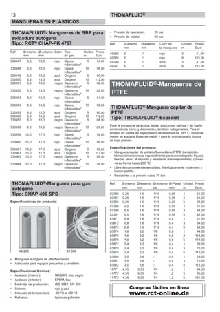 THOMAFLUID®- Mangueras de SBR para
soldadura autógena
Tipo: RCT® CHAP-PK 4797
Ref. Ø-interno Ø-externo Color Tipo Unidad Precio
mm mm de gas m Euro
333947 6,3 13,3 rojo Gases 5 54,00
inflamables*
333948 6,3 13,3 rojo Gases 10 98,00
inflamables*
333949 6,3 13,3 azul Oxígeno 5 60,00
333950 6,3 13,3 azul Oxígeno 10 112,00
333951 6,3 13,3 negro Gases no 5 68,00
inflamables*
333952 6,3 13,3 negro Gases no 10 126,00
inflamables*
333953 8,0 15,3 rojo Gases 5 54,00
inflamables*
333954 8,0 15,3 rojo Gases 10 98,00
inflamables*
333955 8,0 15,3 azul Oxígeno 5 60,00
333956 8,0 15,3 azul Oxígeno 10 112,00
333957 8,0 15,3 negro Gases no 5 68,00
inflamables*
333958 8,0 15,3 negro Gases no 10 126,00
inflamables*
333959 10,0 17,3 rojo Gases 5 54,00
inflamables*
333960 10,0 17,3 rojo Gases 10 98,00
inflamables*
333961 10,0 17,3 azul Oxígeno 5 60,00
333962 10,0 17,3 azul Oxígeno 10 112,00
333963 10,0 17,3 negro Gases no 5 68,00
inflamables*
333964 10,0 17,3 negro Gases no 10 126,00
inflamables*
THOMAFLUID®-Manguera para gas
autógeno
Tipo: CHAP 496 SPS
Especificaciones del producto:
• Manguera autógena de alta flexibilidad
• Adecuada para equipos pequeños y portátiles
Especificaciones técnicas:
• Acabado (interior): NR/SBR, liso, negro
• Acabado (exterior): EPDM, liso
• Estándar de producción: ISO 3821, EN 559
• Colores: rojo y azul
• Intervalo de temperatura: -30 °C a +80 °C
• Refuerzo: tejido de poliéster
• Presión de operación: 20 bar
• Presión de estalle: 60 bar
Ref. Ø-interno Ø-externo Color de Unidad Precio
mm mm la manguera m Euro
49288 5 11 rojo 3 41,00
49289 5 11 rojo 9 103,00
49290 5 11 azul 3 41,00
49291 5 11 azul 9 103,00
THOMAFLUID®-Mangueras de
PTFE
THOMAFLUID®-Manguera capilar de
PTFE
Tipo: THOMAFLUID®-Especial
Para el transporte de ácidos, lejías, soluciones salinas y de fuerte
contenido de cloro, y disolventes, también halogenados. Para el
empleo en partes de baja presión de sistemas de HPLC, especial-
mente en equipos libres de metal, y para la cromatografía líquida
de baja presión.
Especificaciones del producto:
• Manguera capilar de politetrafluoroetileno PTFE translúcido-
blanco dimensionada especialmente para cromatografía líquida,
flexible, tenaz al impacto y resistente al envejecimiento, conser-
va su forma hasta 250 °C.
• Libre de componentes extraíbles, fisiológicamente inofensiva y
biocompatible.
• Resistente a la presión hasta 70 bar.
Ref. Ø-interno Ø-externo Ø-externo Ø-Pared Unidad Precio
mm mm plg mm m Euro
83386 0,25 1,6 1/16 0,65 1 21,00
83387 0,25 1,6 1/16 0,65 3 54,00
83388 0,25 1,6 1/16 0,65 5 82,00
83389 0,5 1,6 1/16 0,55 1 21,00
83390 0,5 1,6 1/16 0,55 3 54,00
83391 0,5 1,6 1/16 0,55 5 82,00
83871 0,8 1,6 1/16 0,4 1 21,00
83872 0,8 1,6 1/16 0,4 3 54,00
83873 0,8 1,6 1/16 0,4 5 82,00
83874 1,6 3,2 1/8 0,8 1 44,00
83875 1,6 3,2 1/8 0,8 3 113,00
83876 1,6 3,2 1/8 0,8 5 174,00
83877 2,4 3,2 1/8 0,4 1 29,00
83878 2,4 3,2 1/8 0,4 3 75,00
83879 2,4 3,2 1/8 0,4 5 113,00
83880 3,0 3,8 - 0,4 1 29,00
83881 3,0 3,8 - 0,4 3 75,00
83882 3,0 3,8 - 0,4 5 113,00
14771 4,35 6,35 1/4 1,2 1 34,00
14772 4,35 6,35 1/4 1,2 3 80,00
14773 4,35 6,35 1/4 1,2 5 121,00
13
MANGUERAS EN PLÁSTICOS
THOMAFLUID®
49 288 83 386
Compras fáciles en linea
www.rct-online.de
 