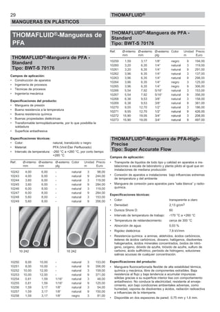 29
MANGUERAS EN PLÁSTICOS
THOMAFLUID®
THOMAFLUID®-Mangueras de
PFA
THOMAFLUID®-Manguera de PFA -
Standard
Tipo: BWT-S 70176
Campos de aplicación:
• Construcción de aparatos
• Ingeniería de procesos
• Técnicas de procesos
• Ingeniería mecánica
Especificaciones del producto:
• Manguera de presión
• Buena resistencia a la temperatura
• Buena resistencia química
• Buenas propiedades dieléctricas
• Transformable termoplásticamente, por lo que posibilita la
soldadura
• Superficie antiadhesiva
Especificaciones técnicas:
• Color: natural, translúcido o negro
• Material: PFA (Vinil Éter Perfluorado)
• Intervalo de temperatura: -260 °C a +260 °C, por corto tiempo
+285 °C
Ref. Ø-interno Ø-externo Ø-externo Color Unidad Precio
mm mm plg m Euro
10242 4,00 6,00 - natural 3 98,00
10243 4,00 6,00 - natural 9 244,00
10244 3,60 6,00 - natural 3 119,00
10245 3,60 6,00 - natural 9 284,00
10246 6,00 8,00 - natural 3 119,00
10247 6,00 8,00 - natural 9 284,00
10248 5,60 8,00 - natural 3 153,00
10249 5,60 8,00 - natural 9 356,00
10250 8,00 10,00 - natural 3 153,00
10251 8,00 10,00 - natural 9 356,00
10252 10,00 12,00 - natural 3 159,00
10253 10,00 12,00 - natural 9 371,00
10254 0,81 1,59 1/16“ natural 3 48,00
10255 0,81 1,59 1/16“ natural 9 125,00
10256 1,59 3,17 1/8“ natural 3 54,00
10257 1,59 3,17 1/8“ natural 9 150,00
10258 1,59 3,17 1/8“ negro 3 81,00
THOMAFLUID®-Manguera de PFA -
Standard
Tipo: BWT-S 70176
Ref. Ø-interno Ø-externo Ø-externo Color Unidad Precio
mm mm plg m Euro
10259 1,59 3,17 1/8“ negro 9 194,00
10260 3,20 6,35 1/4“ natural 3 119,00
10261 3,20 6,35 1/4“ natural 9 291,00
10262 3,96 6,35 1/4“ natural 3 137,00
10263 3,96 6,35 1/4“ natural 9 298,00
10264 3,96 6,35 1/4“ negro 3 125,00
10265 3,96 6,35 1/4“ negro 9 306,00
10266 5,54 7,92 5/16“ natural 3 153,00
10267 5,54 7,92 5/16“ natural 9 356,00
10268 6,38 9,53 3/8“ natural 3 158,00
10269 6,38 9,53 3/8“ natural 9 381,00
10270 9,55 12,70 1/2“ natural 3 186,00
10271 9,55 12,70 1/2“ natural 9 426,00
10272 15,90 19,05 3/4“ natural 3 208,00
10273 15,90 19,05 3/4“ natural 9 497,00
THOMAFLUID®-Manguera de PFA-High-
Precise
Tipo: Super Accurate Flow
Campos de aplicación:
• Transporte de líquidos de todo tipo y calidad en aparatos e ins-
talaciones a escala de laboratorio y planta piloto al igual que en
instalaciones de mediana producción
• Conexión de aparatos e instalaciones bajo influencias extremas
de temperatura y del ambiente
• Manguera de conexión para aparatos para ”sala blanca” y radio-
química.
Especificaciones técnicas:
• Color: transparente a claro
• Densidad: 2,13 g/cm3
• Dureza Shore D: 60
• Intervalo de temperatura de trabajo: -170 °C a +260 °C
• Temperatura de reblandecimiento: cerca de 300 °C
• Absorción de agua: 0,03 %
• Rigidez dieléctrica: 7,8 kV/mm
• Resistencia química a aminas, aldehídos, ácidos carbónicos,
ésteres de ácidos carbónicos, dioxano, halógenos, disolventes
halogenados, ácidos minerales concentrados, óxidos de nitró-
geno, oxígeno, dióxido de azufre, trióxido de azufre, sulfuro de
carbono, ácido sulfhídrico, peróxido de hidrogeno, soluciones
salinas acuosas de cualquier concentración.
Especificaciones del producto:
• Manguera fluorocarbonada flexible de alta estabilidad térmica,
química y mecánica, libre de componentes extraíbles. Baja
resistencia al flujo y baja tendencia a acumular impurezas
sólidas gracias a su superficie interior lisa con comportamiento
antiadhesivo. No conduce la electricidad, resistente al enveje-
cimiento, aún bajo condiciones ambientales adversas, como
humedad, vapores de disolventes y ácidos, radiación radioactiva
e influencias de la intemperie.
• Disponible en dos espesores de pared: 0,75 mm y 1,6 mm.
10 242 10 242
 