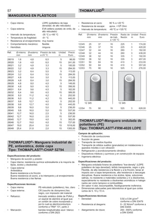57
MANGUERAS EN PLÁSTICOS
THOMAFLUID®
• Capa interna: LDPE (polietileno de baja
densidad, de alto reticulado)
• Capa externa: EVA (etileno acetato de vinilo, de
alto reticulado)
• Intervalo de temperatura: -35 °C a +95 °C
• Temperatura de fragilidad: -51 °C
• Resistencia al envejecimiento: muy buena
• Comportamiento mecánico: flexible
• Hemólisis: ninguna
Ref. Ø-interno Ø-externo Presión de trab. Unidad Precio
mm mm a 23 °C m Euro
28019 1,6 4,8 6,5 5 98,00
28020 1,6 4,8 6,5 15 241,00
28021 3,2 4,8 3,3 5 100,00
28022 3,2 4,8 3,3 15 284,00
28023 3,2 6,4 5,5 5 113,00
28024 3,2 6,4 5,5 15 284,00
28027 4,8 6,4 3,0 5 113,00
28028 4,8 6,4 3,0 15 284,00
28029 4,8 8,0 4,5 5 149,00
28030 4,8 8,0 4,5 15 356,00
28031 6,4 9,6 4,5 5 162,00
28032 6,4 9,6 4,5 15 389,00
28035 8,0 11,2 4,2 5 202,00
28036 8,0 11,2 4,2 15 445,00
28037 9,6 12,7 4,0 5 202,00
28038 9,6 12,7 4,0 15 445,00
28039 9,6 16,0 5,0 5 236,00
28040 9,6 16,0 5,0 15 537,00
28041 12,7 16,0 2,5 5 236,00
28042 12,7 16,0 2,5 15 537,00
28045 12,7 19,0 4,0 5 302,00
28046 12,7 19,0 4,0 15 727,00
28047 19,0 25,4 3,0 15 1018,00
28048 25,4 31,8 2,0 15 1355,00
THOMAFLUID®- Manguera industrial de
PE, antiestática, doble capa
Tipo: THOMAPLAST®-CHAP 52794
Especificaciones del producto:
• Manguera de succión y presión
• Capa interna: resistencia química sobresaliente a la mayoría de
lejías, ácidos y disolventes
• Capa externa:
Antiestática
Buena resistencia a la fricción
Buena resistencia al ozono, a la intemperie y al envejecimiento
Buena resistencia a las llamas
Especificaciones técnicas:
• Capa interna: PE-reticulado (polietileno), liso, claro
• Capa externa: CR (caucho de cloropreno) liso,
negro, con impresión del material
• Refuerzo: trenzado sintético doble de PVAA y
un espiral de alambre al igual que
un cordón de cobre incorporado y
por lo cual es electroconductora
conforme a TRbF 131, parte 2
• Marcación: bandas longitudinales azul / blanco
conforme a DIN 2823
• Resistencia al vacío: 80 % a +20 ºC
• Resistencia de escape: aprox. <106 Ohm
• Intervalo de temperatura: -40 ºC a +120 ºC
Ref. Ø-interno Ø-externo Presión Radio de Unidad Precio
mm mm de trab. flexión m Euro
a +20 °C
12345 25 37 16 225 1 174,00
12346 25 37 16 225 3 420,00
12347 32 44 16 260 1 182,00
12348 32 44 16 260 3 438,00
12349 38 52 16 335 1 192,00
12350 38 52 16 335 3 457,00
12351 50 64 16 410 1 233,00
12352 50 64 16 410 3 557,00
12353 75 90 16 525 1 276,00
12354 75 90 16 525 3 628,00
THOMAFLUID®-Manguera ondulada de
polietileno (PE)
Tipo: THOMAPLAST®-FRW-4020 LDPE
Campos de aplicación:
• Protección de conducciones
• Succión de gases
• Transporte de medios líquidos
• Transporte de sólidos sueltos (granulados) en instalaciones o
aparatos móviles o con vibración
• Refrigeración y acondicionamiento climático
• Dispositivos médicos y químicos y en construcción de equipos
• Ingeniería eléctrica
Especificaciones del producto:
• Manguera ondulada liviana de polietileno ”low-density” (LDPE:
polietileno de baja densidad), teñido transparente, negro o gris.
Flexible, de alta resistencia a la flexión y a la fricción, tenaz al
impacto aún a bajas temperaturas, alta resistencia a descargas
disruptivas. Buena resistencia a los ácidos, lejías, soluciones
salinas, no resistente a materiales oxidantes y ni a disolventes,
especialmente no resistente a disolventes aromáticos ni haloge-
nados así como tampoco a combustibles.
• Sin sabor ni olor, biocompatible, fisiológicamente inofensiva.
• Dimensiones adecuadas para laboratorios al igual que cortes
cortos de 5, 10 y 15 m.
Especificaciones técnicas:
• Densidad: 0,92 a 0,94 g/cm3
conforme a DIN 53479
• Resistencia al desgarre: 9 - 22 N/mm2 conforme a
DIN 53455
• Alargamiento de rotura: 200 - 650% conforme
a DIN 53455
12 345 12 345
 