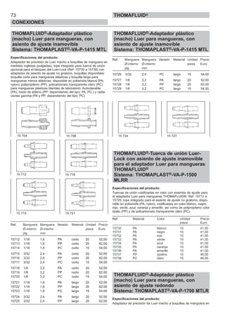 73
CONEXIONES
THOMAFLUID®
THOMAFLUID®-Adaptador plástico
(macho) Luer para mangueras, con
asiento de ajuste inamovible
Sistema: THOMAPLAST®-VA-P-1415 MTL
Especificaciones del producto:
Adaptador de precisión de Luer macho a boquillas de manguera en
medidas inglesas (pulgadas), tope integrado para tuerca de unión
opcional para el bloqueo del Luer-Lock (Ref. 15730 a 15738) con
adaptador de asiento de ajuste no giratorio, boquillas disponibles:
boquilla corta para mangueras elásticas y boquilla larga para
mangueras menos elásticas; disponible en poliamida blanca (PA;
nylon), polipropileno (PP), policarbonato transparente claro (PC)
para mangueras plásticas blandas de laboratorio. Autoclavable
(PA), óxido de etileno (PP: dependiendo del tipo; PA, PC,) y radia-
ciones gamma (PA y PP: dependiendo del tipo; PC)
Ref. Manguera Manguera Versión Material Unidad Precio
Ø-interno Ø-interno pieza Euro
plg mm
15712 1/16 1,6 PA corto 20 52,00
15713 1/16 1,6 PP corto 20 62,00
15714 1/16 1,6 PC corto 15 54,00
15715 3/32 2,4 PA corto 20 52,00
15716 3/32 2,4 PP corto 20 62,00
15717 3/32 2,4 PC corto 15 54,00
15718 1/8 3,2 PA corto 20 52,00
15719 1/8 3,2 PP corto 20 62,00
15720 1/8 3,2 PC corto 15 54,00
15721 1/16 1,6 PA largo 20 52,00
15722 1/16 1,6 PP largo 20 62,00
15723 1/16 1,6 PC largo 15 54,00
15724 3/32 2,4 PA largo 20 52,00
15725 3/32 2,4 PP largo 20 62,00
THOMAFLUID®-Adaptador plástico
(macho) Luer para mangueras, con
asiento de ajuste inamovible
Sistema: THOMAPLAST®-VA-P-1415 MTL
Ref. Manguera Manguera Versión Material Unidad Precio
Ø-interno Ø-interno pieza Euro
plg mm
15726 3/32 2,4 PC largo 15 54,00
15727 1/8 3,2 PA largo 20 52,00
15728 1/8 3,2 PP largo 20 62,00
15729 1/8 3,2 PC largo 15 54,00
THOMAFLUID®-Tuerca de unión Luer-
Lock con asiento de ajuste inamovible
para el adaptador Luer para mangueras
THOMAFLUID®
Sistema: THOMAPLAST®-VA-P-1500
MLRR
Especificaciones del producto:
Tuercas de unión codificadas en color con asientos de ajuste para
el adaptador Luer para mangueras THOMAFLUID®, Ref. 15712 a
15729, tope integrado para el asiento de ajuste no giratorio, dispo-
nible en poliamida (PA; nylon), codificadas en color blanco, negro,
rojo, verde, azul, naranja y amarillo, así como de polipropileno color
ópalo (PP) y de policarbonato transparente claro (PC).
Ref. Material Color Unidad Precio
pieza Euro
15730 PA blanco 10 41,00
15731 PA negro 10 41,00
15732 PA rojo 10 41,00
15733 PA verde 10 41,00
15734 PA azul 10 41,00
15735 PA naranja 10 41,00
15736 PA amarillo 10 41,00
15737 PP opalino 10 46,00
15738 PC claro 10 46,00
THOMAFLUID®-Adaptador plástico
(macho) Luer para mangueras, con
asiento de ajuste redondo
Sistema: THOMAPLAST®-VA-P-1700 MTLR
Especificaciones del producto:
Adaptador de precisión de Luer macho a boquillas de manguera en
15 704
15 712 15 718
15 715 15 721
15 708 15 724 15 727
 