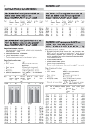 THOMAFLUID®-Manguera de NBR de
doble capa para alta presión
Tipo: THOMAPLAST®-CHAP 55694
Ref. Ø- Ø- Presión Radio de Unidad Precio
interno externo de trab. flexión m Euro
mm mm a +20 °C mm
bar
12637 10 18,5 80 45 10 238,00
12638 12 20,5 80 54 5 151,00
12639 12 20,5 80 54 10 279,00
12640 16 26,5 80 72 3 156,00
12641 16 26,5 80 72 5 238,00
THOMAFLUID®-Manguera industrial de
NBR de doble capa para alta presión
Tipo: THOMAPLAST®-CHAP 55994
Especificaciones del producto:
• Manguera de alta presión de alta calidad resistente a gasolina
(libre de plomo) y aceite
• Flexibilidad y suavidad sobresaliente
• Optima resistencia a la fricción
• Resistencia sobresaliente a la intemperie y al ozono.
Especificaciones técnicas:
• Color: negro
• Capa interna: NBR (caucho de butadieno-
acrilonitrilo)
• Capa externa: CR (caucho de cloropreno)
• Refuerzo: tejido sintético de alta presión
• Marcación: bandas longitudinales blancas
• Intervalo de temperatura: -25 °C a +100 °C, por corto tiempo
+120 °C
Ref. Ø- Ø- Presión Radio de Unidad Precio
interno externo de trab. flexión m Euro
mm mm a +20 °C mm
bar
12808 6 14 50 30 5 151,00
12809 6 14 50 30 10 274,00
12810 8 16 60 40 5 149,00
12811 8 16 60 40 10 297,00
12812 10 18 60 50 3 116,00
12813 10 18 60 50 5 174,00
12814 13 22 60 65 3 128,00
12815 13 22 60 65 5 197,00
12816 15 26 60 75 3 156,00
12817 15 26 60 75 5 238,00
12818 16 27 60 80 3 156,00
12819 16 27 60 80 5 238,00
THOMAFLUID®-Manguera industrial de
NBR de doble capa para alta presión
Tipo: THOMAPLAST®-CHAP 55994
Ref. Ø- Ø- Presión Radio de Unidad Precio
interno externo de trab. flexión m Euro
mm mm a +20 °C mm
bar
12820 19 31 50 95 3 182,00
12821 19 31 50 95 5 279,00
12822 22 34 45 110 1 85,00
12823 22 34 45 110 3 231,00
12824 25 37 40 125 1 90,00
12825 25 37 40 125 3 233,00
THOMAFLUID®-Manguera de NBR de
doble capa para alta presión
Tipo: THOMAPLAST®-CHAP 95094 (2TE)
Especificaciones del producto:
• Manguera hidráulica de alta presión (tipo: 2TE conforme a DIN
20021, parte 2) para líquidos con base mineral y glicol, lubrican-
tes minerales y vegetales, aire a presión, agua de enfriamiento,
aceites lubricantes para motor, aceites para trabajos pesados,
combustibles diesel, etc.
• Buena resistencia al calor
• Buena resistencia a la fricción
• Buena resistencia a las llamas
• Buena resistencia al ozono, al envejecimiento y a la intemperie
Especificaciones técnicas:
• Color: negro
• Capa interna: NBR (caucho de butadieno-
acrilonitrilo)
• Capa externa: CR (caucho de cloropreno)
• Refuerzo: Trenzado textil
• Presión de estalle: aprox. cuatro veces la presión
dinámica de operación
• Intervalo de temperatura: -40 °C a +100 °C; por corto tiempo:
+125 °C, aire a presión: +70 °C
Ref. DN Ø-interno Ø-externo Presión Radio Unidad Precio
mm plg mm dinámica de m Euro
de flexión
trabajo mm
bar
13007 5 3/16 11,8 80 35 5 113,00
13008 5 3/16 11,8 80 35 10 208,00
13009 6 1/4 13,4 75 40 5 118,00
13010 6 1/4 13,4 75 40 10 218,00
13011 8 5/16 14,9 68 50 5 123,00
13012 8 5/16 14,9 68 50 10 225,00
13013 10 3/8 16,5 63 60 5 128,00
13014 10 3/8 16,5 63 60 10 236,00
13015 12 1/2 19,7 58 70 5 146,00
13016 12 1/2 19,7 58 70 10 266,00
13017 16 5/8 23,9 50 90 3 118,00
13018 16 5/8 23,9 50 90 5 179,00
13019 20 3/4 27,0 45 110 3 126,00
13020 20 3/4 27,0 45 110 5 192,00
13021 25 1 34,4 40 130 3 172,00
13022 25 1 34,4 40 130 5 264,00
13023 32 5/4 41,0 35 170 1 85,00
13024 32 5/4 41,0 35 170 3 223,00
7
MANGUERAS EN ELASTÓMEROS
THOMAFLUID®
12 808 13 007
 