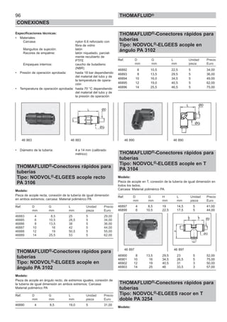 96
CONEXIONES
THOMAFLUID®
Especificaciones técnicas:
• Materiales:
Carcasa: nylon 6.6 reforzado con
fibra de vidrio
Manguitos de sujeción: latón
Racores de empalme: latón niquelado, parcial-
mente recubierto de
PTFE
Empaques internos: caucho de butadieno
(NBR)
• Presión de operación aprobada: hasta 18 bar dependiendo
del material del tubo y de
la temperatura de opera-
ción
• Temperatura de operación aprobada: hasta 70 °C dependiendo
del material del tubo y de
la presión de operación
• Diámetro de la tubería: 4 a 14 mm (calibrado
métrico)
THOMAFLUID®-Conectores rápidos para
tuberías
Tipo: NODVOL®-ELGEES acople recto
PA 3106
Modelo:
Pieza de acople recta, conexión de la tubería de igual dimensión
en ambos extremos; carcasa: Material polimérico PA
Ref. D G L Unidad Precio
mm mm mm pieza Euro
46883 4 8,5 25 5 29,00
46885 6 10,5 28,5 5 34,00
46886 8 13,5 38 5 36,00
46887 10 16 42 5 44,00
46888 12 19 50,5 5 55,00
46889 14 25,5 53 5 62,00
THOMAFLUID®-Conectores rápidos para
tuberías
Tipo: NODVOL®-ELGEES acople en
ángulo PA 3102
Modelo:
Pieza de acople en ángulo recto, de extremos iguales, conexión de
la tubería de igual dimensión en ambos extremos; Carcasa:
Material polimérico PA
Ref. D G L Unidad Precio
mm mm mm pieza Euro
46890 4 8,5 19,0 5 31,00
THOMAFLUID®-Conectores rápidos para
tuberías
Tipo: NODVOL®-ELGEES acople en
ángulo PA 3102
Ref. D G L Unidad Precio
mm mm mm pieza Euro
46892 6 10,5 22,5 5 34,00
46893 8 13,5 29,5 5 36,00
46894 10 16,0 34,5 5 49,00
46895 12 19,0 40,5 5 62,00
46896 14 25,5 46,5 5 75,00
THOMAFLUID®-Conectores rápidos para
tuberías
Tipo: NODVOL®-ELGEES acople en T
PA 3104
Modelo:
Pieza de acople en T, conexión de la tubería de igual dimensión en
todos los lados;
Carcasa: Material polimérico PA
Ref. D G H L Unidad Precio
mm mm mm mm pieza Euro
46897 4 8,5 19 14,5 5 41,00
46899 6 10,5 22,5 17,5 5 44,00
46900 8 13,5 29,5 23 5 52,00
46901 10 16 34,5 26,5 5 75,00
46902 12 19 40,5 31 3 50,00
46903 14 25 46 33,5 3 57,00
THOMAFLUID®-Conectores rápidos para
tuberías
Tipo: NODVOL®-ELGEES racor en T
doble PA 3254
Modelo:
46 883 46 883 46 890 46 890
46 897 46 897
 
