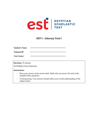  
EST	I	–	Literacy	Test	I	
	
Student’s Name
_____________________________________
National ID
_____________________________________
Test Center:
_____________________________________
Duration: 35 minutes
44 Multiple Choice Questions
Instructions:
- Place your answer on the answer sheet. Mark only one answer for each of the
multiple choice questions.
- Avoid guessing. Your answers should reflect your overall understanding of the
subject matter.
 
 
