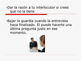 -Dar la razón a tu interlocutor si crees que no la tiene -Bajar la guardia cuando la entrevista haya finalizado. El puede hacerte una última pregunta justo en ese momento. 