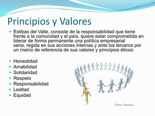 Principios y Valores
 Estibas del Valle, consiste de la responsabilidad que tiene
    frente a la comunidad y el país, quiere estar comprometida en
    liderar de forma permanente una política empresarial
    seria, regida en sus acciones internas y ante los terceros por
    un marco de referencia de sus valores y principios éticos:

   Honestidad
   Amabilidad
   Solidaridad
   Respeto
   Responsabilidad
   Lealtad
   Equidad
 