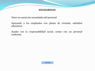 SOLIDARIDAD


Tener en cuenta las necesidades del personal

Apoyando a los empleados con planes de vivienda, subsidios
educativos

Ayudar con la responsabilidad social, contar con un personal
conforme.




                                VOLVER
 