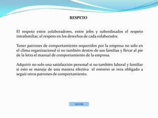 RESPETO


El respeto entre colaboradores, entre jefes y subordinados el respeto
intrafamiliar, el respeto en los derechos de cada colaborador.

Tener patrones de comportamiento requeridos por la empresa no solo en
el clima organizacional si no también dentro de sus familias y llevar al pie
de la letra el manual de comportamiento de la empresa.

Adquirir no solo una satisfacción personal si no también laboral y familiar
si esto se maneja de una manera efectiva el entorno se vera obligado a
seguir otros patrones de comportamiento.




                                   VOLVER
 
