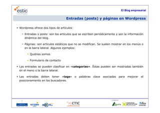 El Blog empresarial


                                    Entradas (posts) y páginas en Wordpress

 Wordpress ofrece dos tipos de artículos:

    Entradas o posts: son los artículos que se escriben periódicamente y son la información
     dinámica del blog.

    Páginas: son artículos estáticos que no se modifican Se suelen mostrar en los menús o
                                                modifican.
     en la barra lateral. Algunos ejemplos:

        Quiénes somos

        Formulario de contacto

 Las entradas se pueden clasificar en «categorías». Éstas pueden ser mostradas también
  en el menú o la barra lateral.
           ú

 Las entradas deben tener «tags»            o   palabras   clave   asociadas     para    mejorar    el
  posicionamiento en los buscadores.




                                                                         Colaboran:

                                     11
 