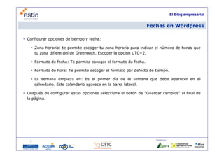 El Blog empresarial


                                                                 Fechas en Wordpress

 Configurar opciones de tiempo y fecha:

    Zona horaria: te permite escoger tu zona horaria para indicar el número de horas que
     tu zona difiere del de Greenwich. Escoger la opción UTC+2.

    Formato de fecha: Te permite escoger el formato de fecha
                                                        fecha.

    Formato de hora: Te permite escoger el formato por defecto de tiempo.

    La semana empieza en: Es el primer día de la semana que debe aparecer en el
     calendario. Este calendario aparece en la barra lateral.

 Después de configurar estas opciones selecciona el botón de “Guardar cambios” al final de
  la página.
      á




                                                                    Colaboran:

                                    16
 