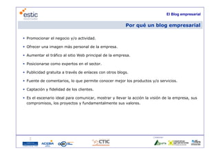 El Blog empresarial


                                                        Por qué un blog empresarial

 Promocionar el negocio y/o actividad.

 Ofrecer una imagen más personal de la empresa.

 Aumentar el tráfico al sitio Web principal de la empresa.

 Posicionarse como expertos en el sector.

 Publicidad gratuita a través de enlaces con otros blogs.

 Fuente de comentarios, lo que permite conocer mejor los productos y/o servicios.

 Captación y fidelidad de los clientes.

 Es el escenario ideal para comunicar, mostrar y llevar la acción la visión de la empresa, sus
  compromisos, los proyectos y fundamentalmente sus valores.




                                                                       Colaboran:

                                      4
 