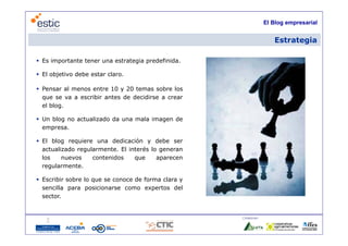 El Blog empresarial


                                                                     Estrategia

 Es importante tener una estrategia predefinida.

 El objetivo debe estar claro.

 Pensar al menos entre 10 y 20 temas sobre los
  que se va a escribir antes d d idi
                  ibi        de decidirse a crear
  el blog.

 Un blog no actualizado da una mala imagen de
  empresa.

 El blog requiere una dedicación y debe ser
  actualizado regularmente. El interés lo generan
  los    nuevos    contenidos    que     aparecen
  regularmente.

 Escribir sobre lo que se conoce de forma clara y
  sencilla para posicionarse como expertos del
  sector.


                                                     Colaboran:

                                     5
 