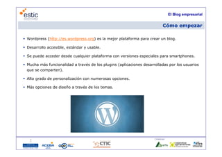 El Blog empresarial


                                                                             Cómo empezar

 Wordpress (http://es.wordpress.org) es la mejor plataforma para crear un blog.

 Desarrollo accesible, estándar y usable.

 Se puede acceder desde cualquier plataforma con versiones especiales para smartphones.

 Mucha más funcionalidad a través de los plugins (aplicaciones desarrolladas por los usuarios
  que se comparten).

 Alto grado de personalización con numerosas opciones
                                              opciones.

 Más opciones de diseño a través de los temas.




                                                                      Colaboran:

                                     6
 