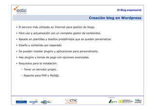 El Blog empresarial


                                                         Creación blog en Wordpress

 El servicio más utilizado en Internet para gestión de blogs.

 Fácil uso y actualización con un completo gestor de contenidos.

 Basado en plantillas y diseños predefinidos que se pueden personalizar.

 Diseño y contenido por separado.

 Se pueden instalar plugins y aplicaciones para personalizarlo.

 Hay plugins y temas de pago con opciones avanzadas.

 Requisitos para la instalación:

     Tener un servidor propio.

     Soporte para PHP y MySQL.




                                                                      Colaboran:

                                      8
 