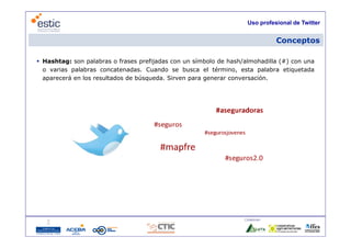 Uso profesional de Twitter


                                                                                Conceptos

 Hashtag: son palabras o frases prefijadas con un símbolo de hash/almohadilla (#) con una
  o varias palabras concatenadas. C
       i     l b           t   d    Cuando se b
                                         d      busca el té i
                                                        l término, esta palabra etiquetada
                                                                     t     l b   ti   t d
  aparecerá en los resultados de búsqueda. Sirven para generar conversación.




                                                                   Colaboran:

                                   14
 