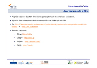 Uso profesional de Twitter


                                                                 Acortadores de URL’s
                                                                                URL s

 Páginas web que acortan direcciones para optimizar el número de caracteres.

 Algunas ofrecen estadísticas sobre el número de clicks que reciben.

 De http://www.asturestic.net/asturestic/contenidos/actuaciones/jornadas/taller-marketing-
  online/ a http://bit ly/e78sVP
             http://bit.ly/e78sVP

 Algunos ejemplos:

        Bit.ly: http://bit.ly
         Bit ly: http://bit ly

        Google: http://goo.gl

        TinyURL: http://tinyurl com/
                  http://tinyurl.com/

        OW.ly: http://ow.ly




                                                                        Colaboran:

                                        22
 