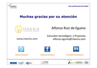 Uso profesional de Twitter




      Muchas gracias por su atención


                                   Alfonso Ruiz de Eguino

                             Consultor tecnológico  y Proyectos
 www.inxeniu.com                 alfonso.eguino@inxeniu.com




twitter.com/eguino   facebook.com/eguino      es.linkedin.com/in/eguino


                                               Colaboran:
 